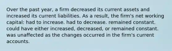 Over the past year, a firm decreased its current assets and increased its current liabilities. As a result, the firm's net working capital: had to increase. had to decrease. remained constant. could have either increased, decreased, or remained constant. was unaffected as the changes occurred in the firm's current accounts.