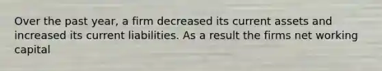 Over the past year, a firm decreased its current assets and increased its current liabilities. As a result the firms net working capital