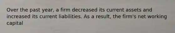 Over the past year, a firm decreased its current assets and increased its current liabilities. As a result, the firm's net working capital