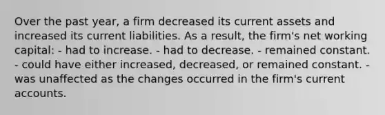 Over the past year, a firm decreased its current assets and increased its current liabilities. As a result, the firm's net working capital: - had to increase. - had to decrease. - remained constant. - could have either increased, decreased, or remained constant. - was unaffected as the changes occurred in the firm's current accounts.