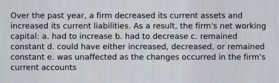 Over the past year, a firm decreased its current assets and increased its current liabilities. As a result, the firm's net working capital: a. had to increase b. had to decrease c. remained constant d. could have either increased, decreased, or remained constant e. was unaffected as the changes occurred in the firm's current accounts