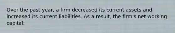 Over the past year, a firm decreased its current assets and increased its current liabilities. As a result, the firm's net working capital:
