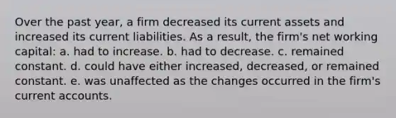 Over the past year, a firm decreased its current assets and increased its current liabilities. As a result, the firm's net working capital: a. had to increase. b. had to decrease. c. remained constant. d. could have either increased, decreased, or remained constant. e. was unaffected as the changes occurred in the firm's current accounts.