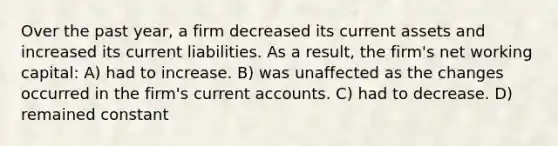 Over the past year, a firm decreased its current assets and increased its current liabilities. As a result, the firm's net working capital: A) had to increase. B) was unaffected as the changes occurred in the firm's current accounts. C) had to decrease. D) remained constant