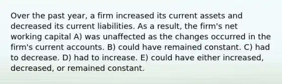 Over the past year, a firm increased its current assets and decreased its current liabilities. As a result, the firm's net working capital A) was unaffected as the changes occurred in the firm's current accounts. B) could have remained constant. C) had to decrease. D) had to increase. E) could have either increased, decreased, or remained constant.