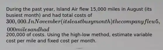 During the past year, Island Air flew 15,000 miles in August (its busiest month) and had total costs of 300,000. In November (its least busy month) the company flew 5,000 miles and had200,000 of costs. Using the high-low method, estimate variable cost per mile and fixed cost per month.