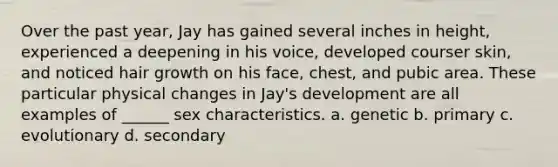 Over the past year, Jay has gained several inches in height, experienced a deepening in his voice, developed courser skin, and noticed hair growth on his face, chest, and pubic area. These particular physical changes in Jay's development are all examples of ______ sex characteristics. a. genetic b. primary c. evolutionary d. secondary