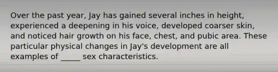 Over the past year, Jay has gained several inches in height, experienced a deepening in his voice, developed coarser skin, and noticed hair growth on his face, chest, and pubic area. These particular physical changes in Jay's development are all examples of _____ sex characteristics.