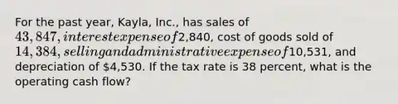 For the past year, Kayla, Inc., has sales of 43,847, interest expense of2,840, cost of goods sold of 14,384, selling and administrative expense of10,531, and depreciation of 4,530. If the tax rate is 38 percent, what is the operating cash flow?