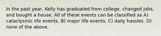 In the past year, Kelly has graduated from college, changed jobs, and bought a house. All of these events can be classified as​ A) ​cataclysmic life events. B) ​major life events. C) ​daily hassles. D) ​none of the above.