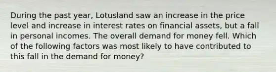 During the past year, Lotusland saw an increase in the price level and increase in interest rates on financial assets, but a fall in personal incomes. The overall demand for money fell. Which of the following factors was most likely to have contributed to this fall in the demand for money?