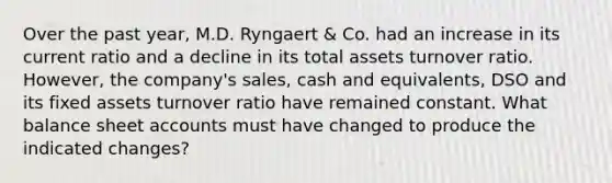 Over the past year, M.D. Ryngaert & Co. had an increase in its current ratio and a decline in its total assets turnover ratio. However, the company's sales, cash and equivalents, DSO and its fixed assets turnover ratio have remained constant. What balance sheet accounts must have changed to produce the indicated changes?