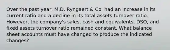 Over the past year, M.D. Ryngaert & Co. had an increase in its current ratio and a decline in its total assets turnover ratio. However, the company's sales, cash and equivalents, DSO, and fixed assets turnover ratio remained constant. What balance sheet accounts must have changed to produce the indicated changes?