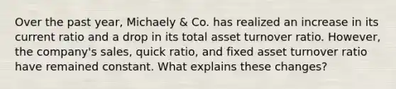 Over the past year, Michaely & Co. has realized an increase in its current ratio and a drop in its total asset turnover ratio. However, the company's sales, quick ratio, and fixed asset turnover ratio have remained constant. What explains these changes?