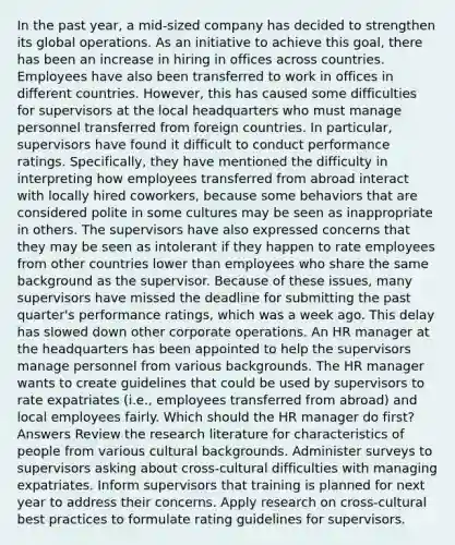 In the past year, a mid-sized company has decided to strengthen its global operations. As an initiative to achieve this goal, there has been an increase in hiring in offices across countries. Employees have also been transferred to work in offices in different countries. However, this has caused some difficulties for supervisors at the local headquarters who must manage personnel transferred from foreign countries. In particular, supervisors have found it difficult to conduct performance ratings. Specifically, they have mentioned the difficulty in interpreting how employees transferred from abroad interact with locally hired coworkers, because some behaviors that are considered polite in some cultures may be seen as inappropriate in others. The supervisors have also expressed concerns that they may be seen as intolerant if they happen to rate employees from other countries lower than employees who share the same background as the supervisor. Because of these issues, many supervisors have missed the deadline for submitting the past quarter's performance ratings, which was a week ago. This delay has slowed down other corporate operations. An HR manager at the headquarters has been appointed to help the supervisors manage personnel from various backgrounds. The HR manager wants to create guidelines that could be used by supervisors to rate expatriates (i.e., employees transferred from abroad) and local employees fairly. Which should the HR manager do first? Answers Review the research literature for characteristics of people from various cultural backgrounds. Administer surveys to supervisors asking about cross-cultural difficulties with managing expatriates. Inform supervisors that training is planned for next year to address their concerns. Apply research on cross-cultural best practices to formulate rating guidelines for supervisors.