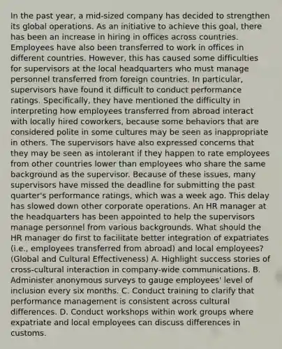 In the past year, a mid-sized company has decided to strengthen its global operations. As an initiative to achieve this goal, there has been an increase in hiring in offices across countries. Employees have also been transferred to work in offices in different countries. However, this has caused some difficulties for supervisors at the local headquarters who must manage personnel transferred from foreign countries. In particular, supervisors have found it difficult to conduct performance ratings. Specifically, they have mentioned the difficulty in interpreting how employees transferred from abroad interact with locally hired coworkers, because some behaviors that are considered polite in some cultures may be seen as inappropriate in others. The supervisors have also expressed concerns that they may be seen as intolerant if they happen to rate employees from other countries lower than employees who share the same background as the supervisor. Because of these issues, many supervisors have missed the deadline for submitting the past quarter's performance ratings, which was a week ago. This delay has slowed down other corporate operations. An HR manager at the headquarters has been appointed to help the supervisors manage personnel from various backgrounds. What should the HR manager do first to facilitate better integration of expatriates (i.e., employees transferred from abroad) and local employees? (Global and Cultural Effectiveness) A. Highlight success stories of cross-cultural interaction in company-wide communications. B. Administer anonymous surveys to gauge employees' level of inclusion every six months. C. Conduct training to clarify that performance management is consistent across cultural differences. D. Conduct workshops within work groups where expatriate and local employees can discuss differences in customs.