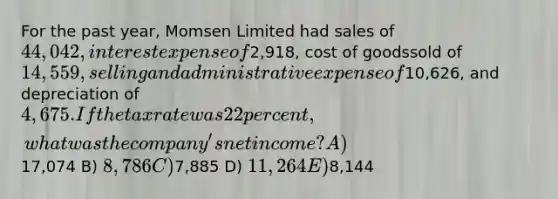 For the past year, Momsen Limited had sales of 44,042, interest expense of2,918, cost of goodssold of 14,559, selling and administrative expense of10,626, and depreciation of 4,675. If the taxrate was 22 percent, what was the company's net income? A)17,074 B) 8,786 C)7,885 D) 11,264 E)8,144