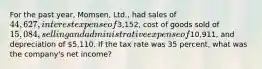 For the past year, Momsen, Ltd., had sales of 44,627, interest expense of3,152, cost of goods sold of 15,084, selling and administrative expense of10,911, and depreciation of 5,110. If the tax rate was 35 percent, what was the company's net income?