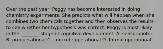 Over the past year, Peggy has become interested in doing chemistry experiments. She predicts what will happen when she combines two chemicals together and then observes the results to see whether her hypothesis was correct. Peggy is most likely in the ________ stage of cognitive development. A. sensorimotor B. preoperational C. concrete operational D. formal operational