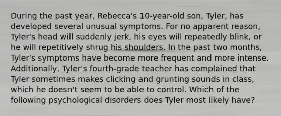 During the past year, Rebecca's 10-year-old son, Tyler, has developed several unusual symptoms. For no apparent reason, Tyler's head will suddenly jerk, his eyes will repeatedly blink, or he will repetitively shrug his shoulders. In the past two months, Tyler's symptoms have become more frequent and more intense. Additionally, Tyler's fourth-grade teacher has complained that Tyler sometimes makes clicking and grunting sounds in class, which he doesn't seem to be able to control. Which of the following psychological disorders does Tyler most likely have?