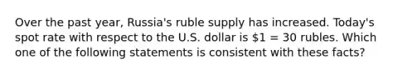 Over the past year, Russia's ruble supply has increased. Today's spot rate with respect to the U.S. dollar is 1 = 30 rubles. Which one of the following statements is consistent with these facts?