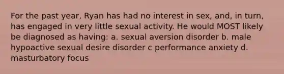 For the past year, Ryan has had no interest in sex, and, in turn, has engaged in very little sexual activity. He would MOST likely be diagnosed as having: a. sexual aversion disorder b. male hypoactive sexual desire disorder c performance anxiety d. masturbatory focus