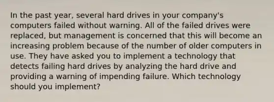 In the past year, several hard drives in your company's computers failed without warning. All of the failed drives were replaced, but management is concerned that this will become an increasing problem because of the number of older computers in use. They have asked you to implement a technology that detects failing hard drives by analyzing the hard drive and providing a warning of impending failure. Which technology should you implement?