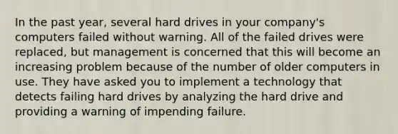 In the past year, several hard drives in your company's computers failed without warning. All of the failed drives were replaced, but management is concerned that this will become an increasing problem because of the number of older computers in use. They have asked you to implement a technology that detects failing hard drives by analyzing the hard drive and providing a warning of impending failure.