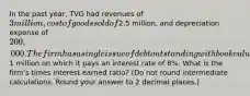 In the past year, TVG had revenues of 3 million, cost of goods sold of2.5 million, and depreciation expense of 200,000. The firm has a single issue of debt outstanding with book value of1 million on which it pays an interest rate of 8%. What is the firm's times interest earned ratio? (Do not round intermediate calculations. Round your answer to 2 decimal places.)