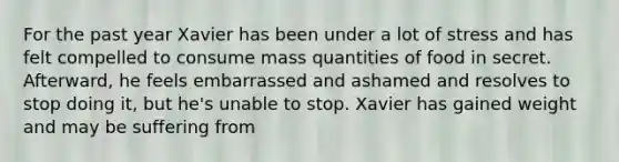 For the past year Xavier has been under a lot of stress and has felt compelled to consume mass quantities of food in secret. Afterward, he feels embarrassed and ashamed and resolves to stop doing it, but he's unable to stop. Xavier has gained weight and may be suffering from