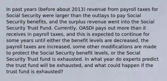 In past years (before about 2013) revenue from payroll taxes for Social Security were larger than the outlays to pay Social Security benefits, and the surplus revenue went into the Social Security Trust Fund. Currently, OASDI pays out more than it receives in payroll taxes, and this is expected to continue for some years until either the benefit levels are decreased, the payroll taxes are increased, some other modifications are made to protect the Social Security benefit levels, or the Social Security Trust fund is exhausted. In what year do experts predict the trust fund will be exhausted, and what could happen if the trust fund is exhausted?