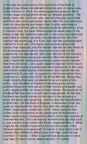 In the past few years some of the activities of the Bank of England have drawn considerable attention and, in some cases, sharp criticism. In 2013, the newly-appointed governor, Mark Carney, began a programme known as 'forward guidance'. The Bank's base rate, at 0.5 per cent, had not changed since 2009, and there was much speculation about when the rate would rise from this long-lasting and historic low. To offer some help to households and firms whose finances would be affected by a rise in interest rates, the Bank offered guidance about when in the future a rate rise might be expected. In one case, any future rise was linked to another variable: the unemployment rate. The interest rate would stay at 0.5 per cent until the unemployment rate fell to 7 per cent. This figure was reached rather more quickly than expected, and the interest rate did not rise. None of the forward guidance advice ever turned into truth, so the programme was abandoned, with some derision in the financial press. Quantitative easing was resumed after the referendum vote in the belief, widespread among economists and markets, that there would be a very quick negative reaction to the 'leave' result, so the economy would need some assistance, in this case with further added liquidity. Furthermore, the interest rate was lowered to 0.25 per cent. In a speech to the Conservative Party Conference in September 2016, the Prime Minister, Teresa May, made remarks that were considered to be a criticism of this policy - that the Bank of England's monetary policy actions assisted those who were secure in their income and wealth, but had a negative effect on those on low incomes. The governor of the Bank felt that such criticism was inappropriate: he felt that the Bank was being blamed for the state of the economy in which the policy was operating - and this was the responsibility of politicians, not the Bank of England. In November 2016, the governor expressed the opinion that after the completion of 'Brexit' negotiations, expected in 2019, there should be two further years of transition as this would give UK businesses a better opportunity to manage their affairs in the new situation of non-membership. The controversial element here was that such a view was felt to be outside the Bank's responsibilities. 1. What might be the possible reasons for the lack of success of the 'forward guidance' programme? (5 marks) 2. How might a fall in interest rates differently affect those with high, and with low, incomes? (7 marks) 3. What is quantitative easing and in what way does it create 'further added liquidity'? (5 marks)