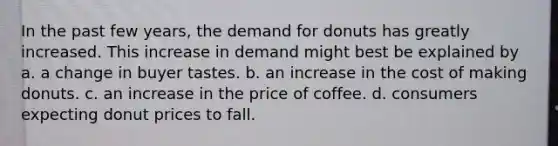 In the past few years, the demand for donuts has greatly increased. This increase in demand might best be explained by a. a change in buyer tastes. b. an increase in the cost of making donuts. c. an increase in the price of coffee. d. consumers expecting donut prices to fall.