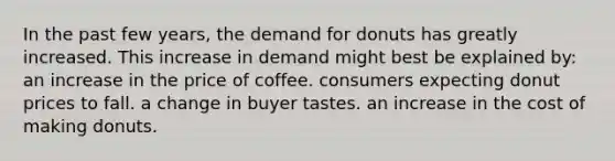 In the past few years, the demand for donuts has greatly increased. This increase in demand might best be explained by: an increase in the price of coffee. consumers expecting donut prices to fall. a change in buyer tastes. an increase in the cost of making donuts.