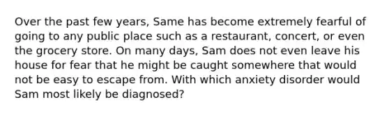 Over the past few years, Same has become extremely fearful of going to any public place such as a restaurant, concert, or even the grocery store. On many days, Sam does not even leave his house for fear that he might be caught somewhere that would not be easy to escape from. With which anxiety disorder would Sam most likely be diagnosed?