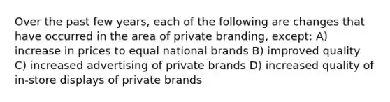 Over the past few years, each of the following are changes that have occurred in the area of private branding, except: A) increase in prices to equal national brands B) improved quality C) increased advertising of private brands D) increased quality of in-store displays of private brands