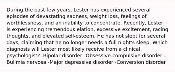 During the past few years, Lester has experienced several episodes of devastating sadness, weight loss, feelings of worthlessness, and an inability to concentrate. Recently, Lester is experiencing tremendous elation, excessive excitement, racing thoughts, and elevated self-esteem. He has not slept for several days, claiming that he no longer needs a full night's sleep. Which diagnosis will Lester most likely receive from a clinical psychologist? -Bipolar disorder -Obsessive-compulsive disorder -Bulimia nervosa -Major depressive disorder -Conversion disorder