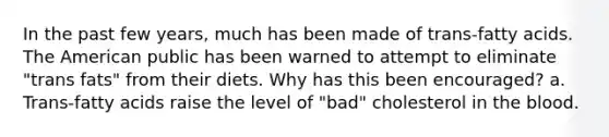 In the past few years, much has been made of trans-fatty acids. The American public has been warned to attempt to eliminate "trans fats" from their diets. Why has this been encouraged? a. Trans-fatty acids raise the level of "bad" cholesterol in the blood.