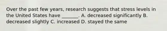 Over the past few years, research suggests that stress levels in the United States have _______. A. decreased significantly B. decreased slightly C. increased D. stayed the same