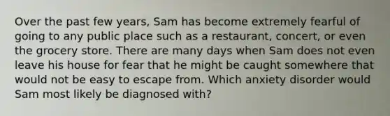 Over the past few years, Sam has become extremely fearful of going to any public place such as a restaurant, concert, or even the grocery store. There are many days when Sam does not even leave his house for fear that he might be caught somewhere that would not be easy to escape from. Which anxiety disorder would Sam most likely be diagnosed with?