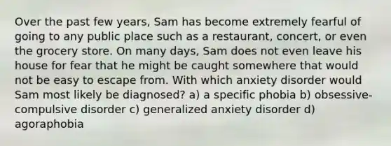 Over the past few years, Sam has become extremely fearful of going to any public place such as a restaurant, concert, or even the grocery store. On many days, Sam does not even leave his house for fear that he might be caught somewhere that would not be easy to escape from. With which anxiety disorder would Sam most likely be diagnosed? a) a specific phobia b) obsessive-compulsive disorder c) generalized anxiety disorder d) agoraphobia