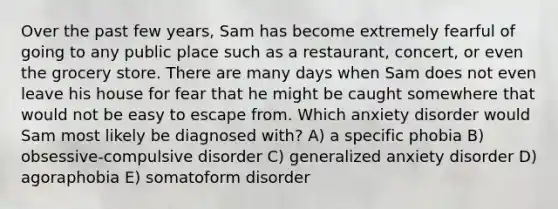 Over the past few years, Sam has become extremely fearful of going to any public place such as a restaurant, concert, or even the grocery store. There are many days when Sam does not even leave his house for fear that he might be caught somewhere that would not be easy to escape from. Which anxiety disorder would Sam most likely be diagnosed with? A) a specific phobia B) obsessive-compulsive disorder C) generalized anxiety disorder D) agoraphobia E) somatoform disorder