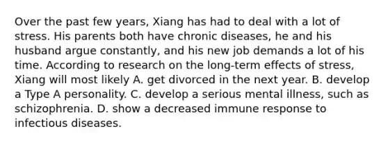 Over the past few years, Xiang has had to deal with a lot of stress. His parents both have chronic diseases, he and his husband argue constantly, and his new job demands a lot of his time. According to research on the long-term effects of stress, Xiang will most likely A. get divorced in the next year. B. develop a Type A personality. C. develop a serious mental illness, such as schizophrenia. D. show a decreased immune response to infectious diseases.