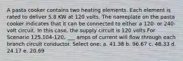 A pasta cooker contains two heating elements. Each element is rated to deliver 5.8 KW at 120 volts. The nameplate on the pasta cooker indicates that it can be connected to either a 120- or 240-volt circuit. In this case, the supply circuit is 120 volts.For Scenario 125.104-120, ___ amps of current will flow through each branch circuit conductor. Select one: a. 41.38 b. 96.67 c. 48.33 d. 24.17 e. 20.69