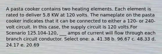 A pasta cooker contains two heating elements. Each element is rated to deliver 5.8 KW at 120 volts. The nameplate on the pasta cooker indicates that it can be connected to either a 120- or 240-volt circuit. In this case, the supply circuit is 120 volts.For Scenario 125.104-120, ___ amps of current will flow through each branch circuit conductor. Select one: a. 41.38 b. 96.67 c. 48.33 d. 24.17 e. 20.69