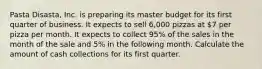 Pasta Disasta, Inc. is preparing its master budget for its first quarter of business. It expects to sell 6,000 pizzas at 7 per pizza per month. It expects to collect 95% of the sales in the month of the sale and 5% in the following month. Calculate the amount of cash collections for its first quarter.