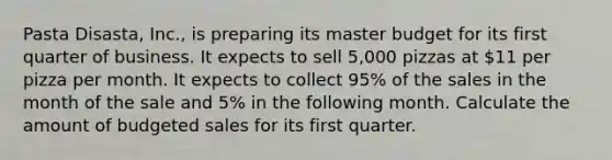 Pasta Disasta, Inc., is preparing its master budget for its first quarter of business. It expects to sell 5,000 pizzas at 11 per pizza per month. It expects to collect 95% of the sales in the month of the sale and 5% in the following month. Calculate the amount of budgeted sales for its first quarter.