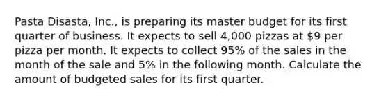 Pasta Disasta, Inc., is preparing its master budget for its first quarter of business. It expects to sell 4,000 pizzas at 9 per pizza per month. It expects to collect 95% of the sales in the month of the sale and 5% in the following month. Calculate the amount of budgeted sales for its first quarter.