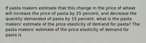 If pasta makers estimate that this change in the price of wheat will increase the price of pasta by 25 ​percent, and decrease the quantity demanded of pasta by 15 ​percent, what is the pasta​ makers' estimate of the price elasticity of demand for​ pasta? The pasta​ makers' estimate of the price elasticity of demand for pasta is