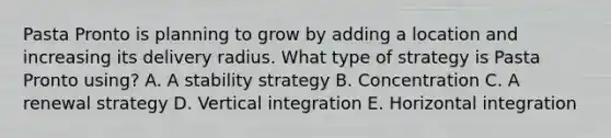 Pasta Pronto is planning to grow by adding a location and increasing its delivery radius. What type of strategy is Pasta Pronto​ using? A. A stability strategy B. Concentration C. A renewal strategy D. Vertical integration E. Horizontal integration